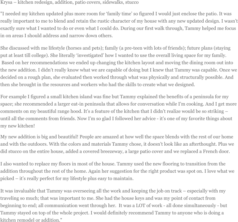 Krysa  kitchen redesign, addition, patio covers, sidewalks, stucco "I needed my kitchen updated plus more room for family time so figured I would just enclose the patio. It was really important to me to blend and retain the rustic character of my house with any new updated design. I wasnt exactly sure what I wanted to do or even what I could do. During our first walk through, Tammy helped me focus in on areas I should address and narrow down others. She discussed with me lifestyle (horses and pets); family (a pre-teen with lots of friends); future plans (staying put at least till college). She literally investigated how I wanted to use the overall living space for my family. Based on her recommendations we ended up changing the kitchen layout and moving the dining room out into the new addition. I didnt really know what we are capable of doing but I knew that Tammy was capable. Once we decided on a rough plan, she evaluated then worked through what was physically and structurally possible. And then she brought in the resources and workers who had the skills to create what we designed. For example I figured a small kitchen island was fine but Tammy explained the benefits of a peninsula for my space; she recommended a larger eat-in peninsula that allows for conversation while Im cooking. And I get more comments on my beautiful range hood. Its a feature of the kitchen that I didnt realize would be so striking  until all the comments from friends. Now Im so glad I followed her advice - its one of my favorite things about my new kitchen! My new addition is big and beautiful! People are amazed at how well the space blends with the rest of our home and with the outdoors. With the colors and materials Tammy chose, it doesnt look like an afterthought. Plus we did stucco on the entire house, added a covered breezeway, a large patio cover and we replaced a French door. I also wanted to replace my floors in most of the house. Tammy used the new flooring to transition from the addition throughout the rest of the home. Again her suggestion for the right product was spot on. I love what we picked  its really perfect for my lifestyle plus easy to maintain. It was invaluable that Tammy was overseeing all the work and keeping the job on track  especially with my traveling so much; that was important to me. She had the house keys and was my point of contact from beginning to end; all communication went through her. It was a LOT of work - all done simultaneously - but Tammy stayed on top of the whole project. I would definitely recommend Tammy to anyone who is doing a kitchen remodel or addition."