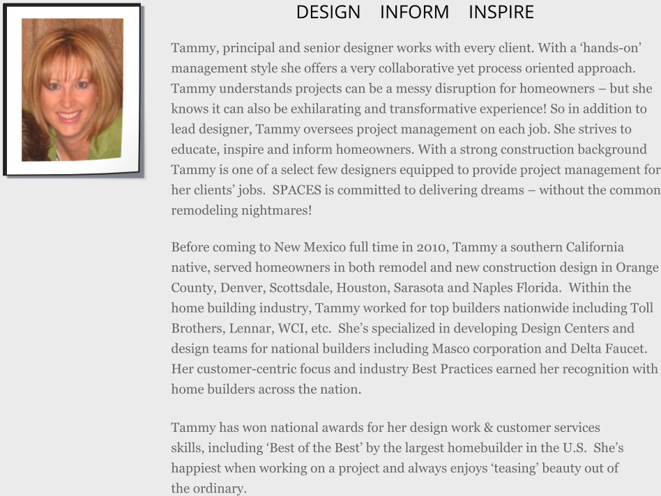 DESIGN   INFORM  INSPIRE Tammy, principal and senior designer works with every client. With a hands-on management style she offers a very collaborative yet process oriented approach. Tammy understands projects can be a messy disruption for homeowners  but she knows it can also be exhilarating and transformative experience! So in addition to lead designer, Tammy oversees project management on each job. She strives to educate, inspire and inform homeowners. With a strong construction background Tammy is one of a select few designers equipped to provide project management for her clients jobs. SPACES is committed to delivering dreams  without the common remodeling nightmares! Before coming to New Mexico full time in 2010, Tammy a southern California native, served homeowners in both remodel and new construction design in Orange County, Denver, Scottsdale, Houston, Sarasota and Naples Florida. Within the home building industry, Tammy worked for top builders nationwide including Toll Brothers, Lennar, WCI, etc. Shes specialized in developing Design Centers and design teams for national builders including Masco corporation and Delta Faucet. Her customer-centric focus and industry Best Practices earned her recognition with home builders across the nation. Tammy has won national awards for her design work & customer services skills, including Best of the Best by the largest homebuilder in the U.S. Shes happiest when working on a project and always enjoys teasing beauty out of the ordinary.