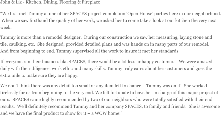 John & Liz - Kitchen, Dining, Flooring & Fireplace We first met Tammy at one of her SPACES project completion Open House parties here in our neighborhood. When we saw firsthand the quality of her work, we asked her to come take a look at our kitchen the very next week. Tammy is more than a remodel designer. During our construction we saw her measuring, laying stone and tile, caulking, etc. She designed, provided detailed plans and was hands on in many parts of our remodel. And from beginning to end, Tammy supervised all the work to insure it met her standards. If everyone ran their business like SPACES, there would be a lot less unhappy customers. We were amazed daily with their diligence, work ethic and many skills. Tammy truly cares about her customers and goes the extra mile to make sure they are happy. We dont think there was any detail too small or any item left to chance  Tammy was on it! She worked tirelessly for us from beginning to the very end. We felt fortunate to have her in charge of this major project of ours. SPACES came highly recommended by two of our neighbors who were totally satisfied with their end results. Well definitely recommend Tammy and her company SPACES, to family and friends. She is awesome and we have the final product to show for it  a WOW home!