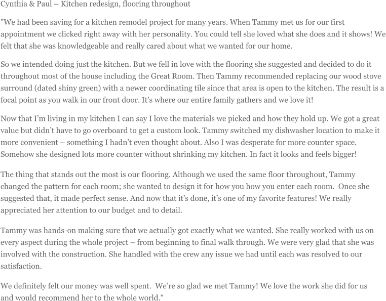 Cynthia & Paul  Kitchen redesign, flooring throughout "We had been saving for a kitchen remodel project for many years. When Tammy met us for our first appointment we clicked right away with her personality. You could tell she loved what she does and it shows! We felt that she was knowledgeable and really cared about what we wanted for our home. So we intended doing just the kitchen. But we fell in love with the flooring she suggested and decided to do it throughout most of the house including the Great Room. Then Tammy recommended replacing our wood stove surround (dated shiny green) with a newer coordinating tile since that area is open to the kitchen. The result is a focal point as you walk in our front door. Its where our entire family gathers and we love it! Now that Im living in my kitchen I can say I love the materials we picked and how they hold up. We got a great value but didnt have to go overboard to get a custom look. Tammy switched my dishwasher location to make it more convenient  something I hadnt even thought about. Also I was desperate for more counter space. Somehow she designed lots more counter without shrinking my kitchen. In fact it looks and feels bigger! The thing that stands out the most is our flooring. Although we used the same floor throughout, Tammy changed the pattern for each room; she wanted to design it for how you how you enter each room. Once she suggested that, it made perfect sense. And now that its done, its one of my favorite features! We really appreciated her attention to our budget and to detail. Tammy was hands-on making sure that we actually got exactly what we wanted. She really worked with us on every aspect during the whole project  from beginning to final walk through. We were very glad that she was involved with the construction. She handled with the crew any issue we had until each was resolved to our satisfaction. We definitely felt our money was well spent. Were so glad we met Tammy! We love the work she did for us and would recommend her to the whole world."