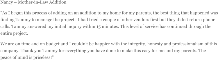 Nancy  Mother-in-Law Addition As I began this process of adding on an addition to my home for my parents, the best thing that happened was finding Tammy to manage the project. I had tried a couple of other vendors first but they didn't return phone calls. Tammy answered my initial inquiry within 15 minutes. This level of service has continued through the entire project.  We are on time and on budget and I couldn't be happier with the integrity, honesty and professionalism of this company. Thank you Tammy for everything you have done to make this easy for me and my parents. The peace of mind is priceless!