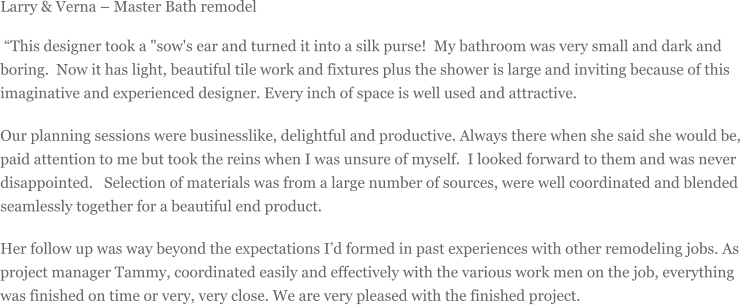 Larry & Verna  Master Bath remodel This designer took a "sow's ear and turned it into a silk purse! My bathroom was very small and dark and boring. Now it has light, beautiful tile work and fixtures plus the shower is large and inviting because of this imaginative and experienced designer. Every inch of space is well used and attractive. Our planning sessions were businesslike, delightful and productive. Always there when she said she would be, paid attention to me but took the reins when I was unsure of myself. I looked forward to them and was never disappointed.  Selection of materials was from a large number of sources, were well coordinated and blended seamlessly together for a beautiful end product. Her follow up was way beyond the expectations Id formed in past experiences with other remodeling jobs. As project manager Tammy, coordinated easily and effectively with the various work men on the job, everything was finished on time or very, very close. We are very pleased with the finished project.