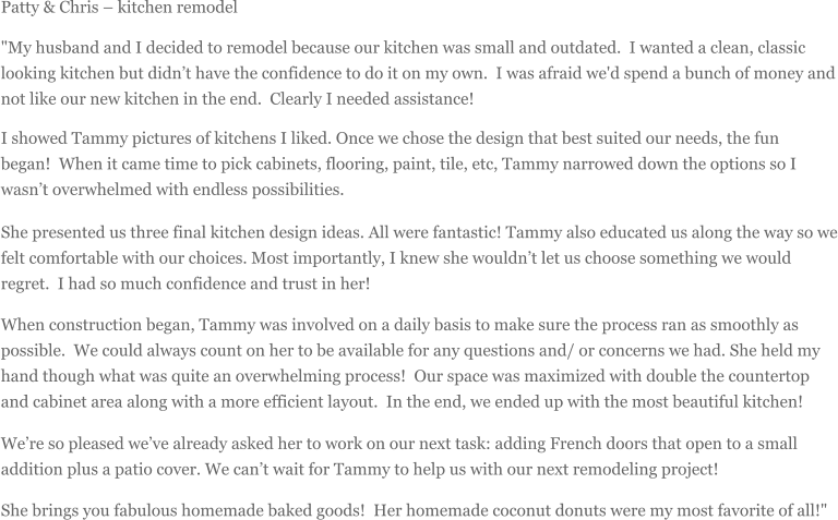 Patty & Chris  kitchen remodel "My husband and I decided to remodel because our kitchen was small and outdated. I wanted a clean, classic looking kitchen but didnt have the confidence to do it on my own. I was afraid we'd spend a bunch of money and not like our new kitchen in the end. Clearly I needed assistance!  I showed Tammy pictures of kitchens I liked. Once we chose the design that best suited our needs, the fun began! When it came time to pick cabinets, flooring, paint, tile, etc, Tammy narrowed down the options so I wasnt overwhelmed with endless possibilities.  She presented us three final kitchen design ideas. All were fantastic! Tammy also educated us along the way so we felt comfortable with our choices. Most importantly, I knew she wouldnt let us choose something we would regret. I had so much confidence and trust in her!  When construction began, Tammy was involved on a daily basis to make sure the process ran as smoothly as possible. We could always count on her to be available for any questions and/ or concerns we had. She held my hand though what was quite an overwhelming process! Our space was maximized with double the countertop and cabinet area along with a more efficient layout. In the end, we ended up with the most beautiful kitchen! Were so pleased weve already asked her to work on our next task: adding French doors that open to a small addition plus a patio cover. We cant wait for Tammy to help us with our next remodeling project! She brings you fabulous homemade baked goods! Her homemade coconut donuts were my most favorite of all!"