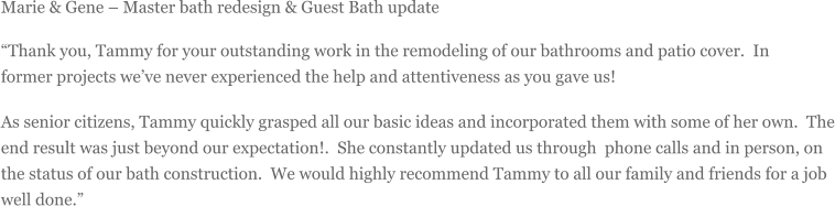 Marie & Gene  Master bath redesign & Guest Bath update Thank you, Tammy for your outstanding work in the remodeling of our bathrooms and patio cover. In former projects weve never experienced the help and attentiveness as you gave us! As senior citizens, Tammy quickly grasped all our basic ideas and incorporated them with some of her own. The end result was just beyond our expectation!. She constantly updated us through phone calls and in person, on the status of our bath construction. We would highly recommend Tammy to all our family and friends for a job well done.