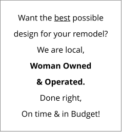 Want the best possible design for your remodel? We are local, Woman Owned & Operated. Done right, On time & in Budget!