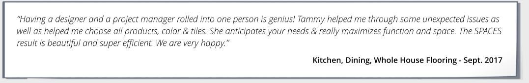 Having a designer and a project manager rolled into one person is genius! Tammy helped me through some unexpected issues as well as helped me choose all products, color & tiles. She anticipates your needs & really maximizes function and space. The SPACES result is beautiful and super efficient. We are very happy. Kitchen, Dining, Whole House Flooring - Sept. 2017